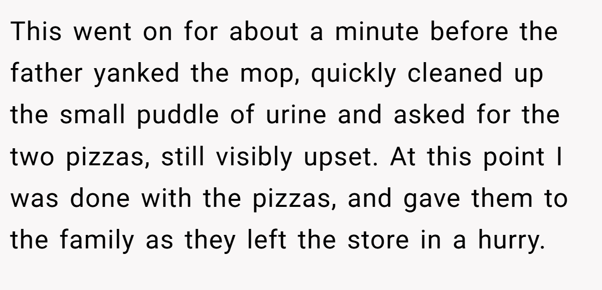This went on for about a minute before the father yanked the mop, quickly cleaned up the small puddle of urine and asked for the two pizzas, still visibly upset. At this point I was done with the pizzas, and gave them to the family as they left the store in a hurry.