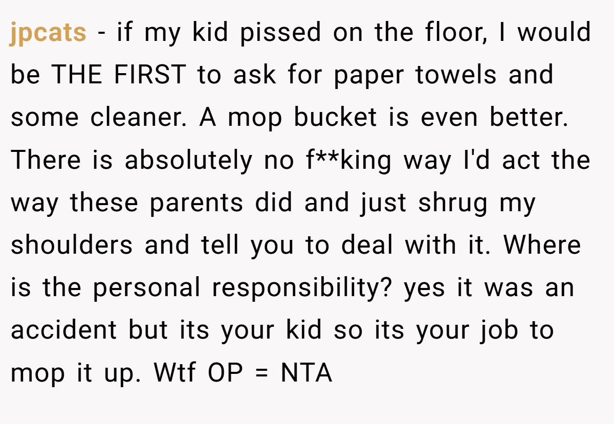jpcats - if my kid pissed on the floor, I would be THE FIRST to ask for paper towels and some cleaner. A mop bucket is even better. There is absolutely no f**king way I'd act the way these parents did and just shrug my shoulders and tell you to deal with it. Where is the personal responsibility? yes it was an accident but its your kid so its your job to mop it up. Wtf OP = NTA