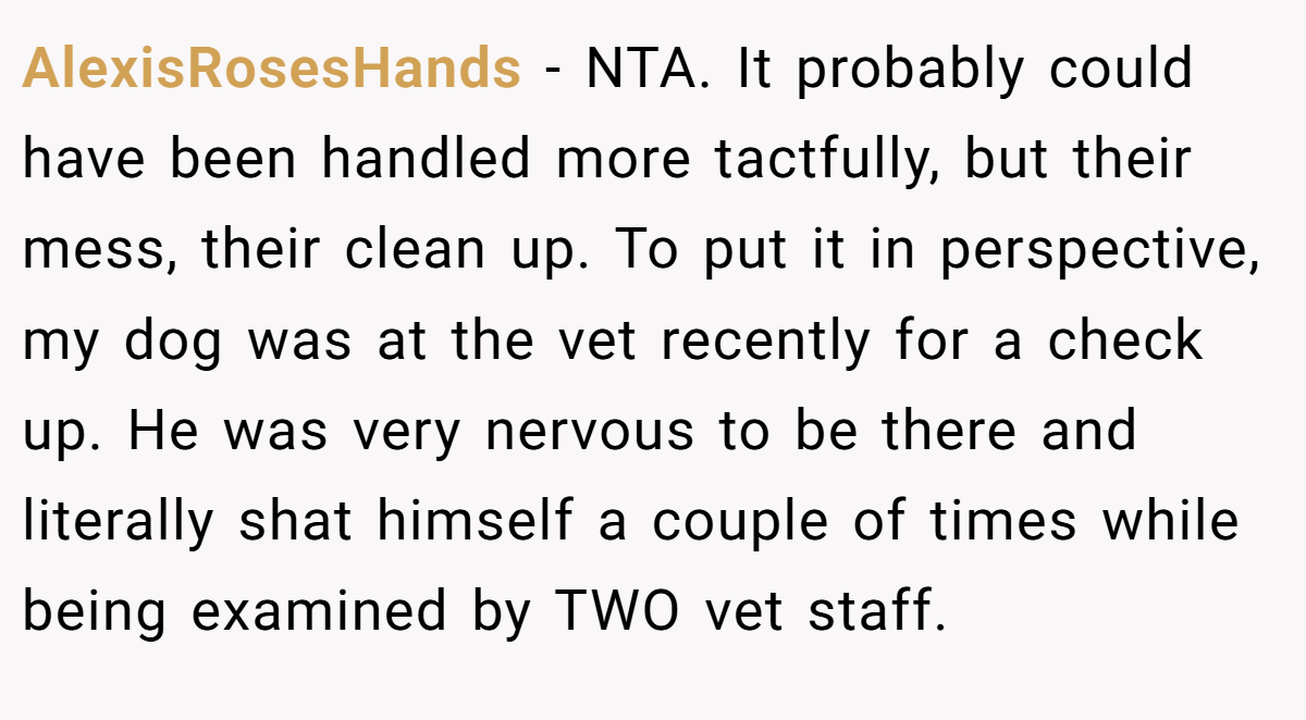 AlexisRosesHands - NTA. It probably could have been handled more tactfully, but their mess, their clean up. To put it in perspective, my dog was at the vet recently for a check up. He was very nervous to be there and literally shat himself a couple of times while being examined by TWO vet staff.