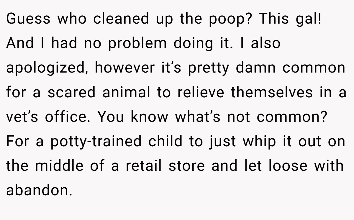 Guess who cleaned up the poop? This gal! And I had no problem doing it. I also apologized, however it’s pretty damn common for a scared animal to relieve themselves in a vet’s office. You know what’s not common? For a potty-trained child to just whip it out on the middle of a retail store and let loose with abandon.
