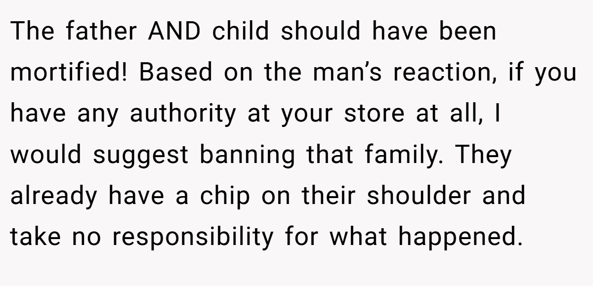 The father AND child should have been mortified! Based on the man’s reaction, if you have any authority at your store at all, I would suggest banning that family. They already have a chip on their shoulder and take no responsibility for what happened.