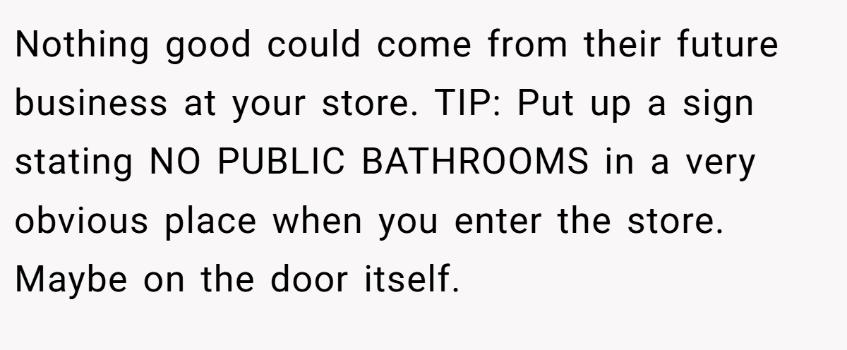 Nothing good could come from their future business at your store. TIP: Put up a sign stating NO PUBLIC BATHROOMS in a very obvious place when you enter the store. Maybe on the door itself.