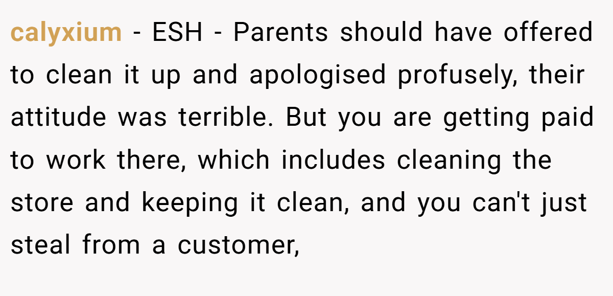 calyxium - ESH - Parents should have offered to clean it up and apologised profusely, their attitude was terrible. But you are getting paid to work there, which includes cleaning the store and keeping it clean, and you can't just steal from a customer,