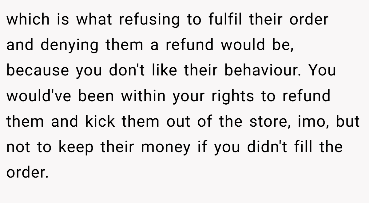which is what refusing to fulfil their order and denying them a refund would be, because you don't like their behaviour. You would've been within your rights to refund them and kick them out of the store, imo, but not to keep their money if you didn't fill the order.