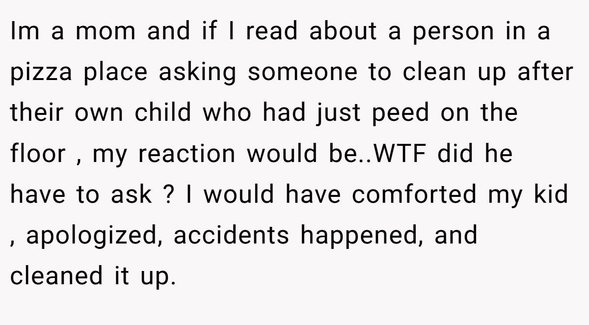 Im a mom and if I read about a person in a pizza place asking someone to clean up after their own child who had just peed on the floor , my reaction would be..WTF did he have to ask ? I would have comforted my kid , apologized, accidents happened, and cleaned it up.
