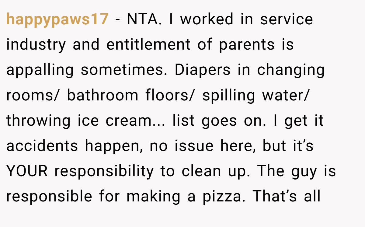 happypaws17 - NTA. I worked in service industry and entitlement of parents is appalling sometimes. Diapers in changing rooms/ bathroom floors/ spilling water/ throwing ice cream... list goes on. I get it accidents happen, no issue here, but it’s YOUR responsibility to clean up. The guy is responsible for making a pizza. That’s all