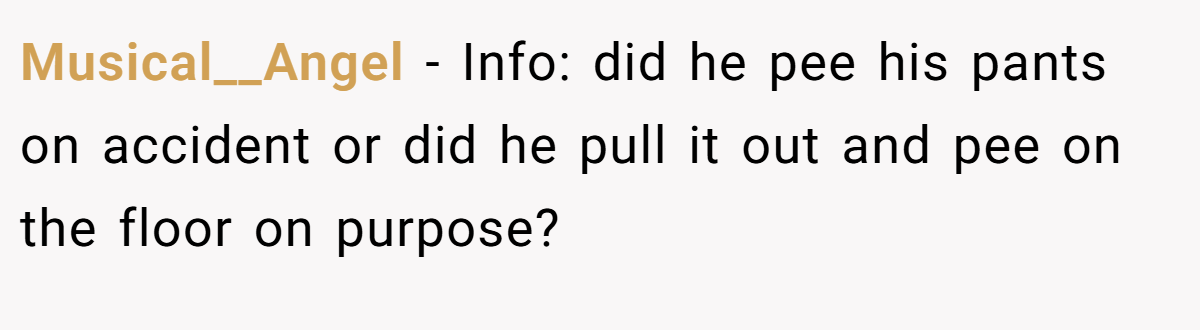 Musical__Angel - Info: did he pee his pants on accident or did he pull it out and pee on the floor on purpose?