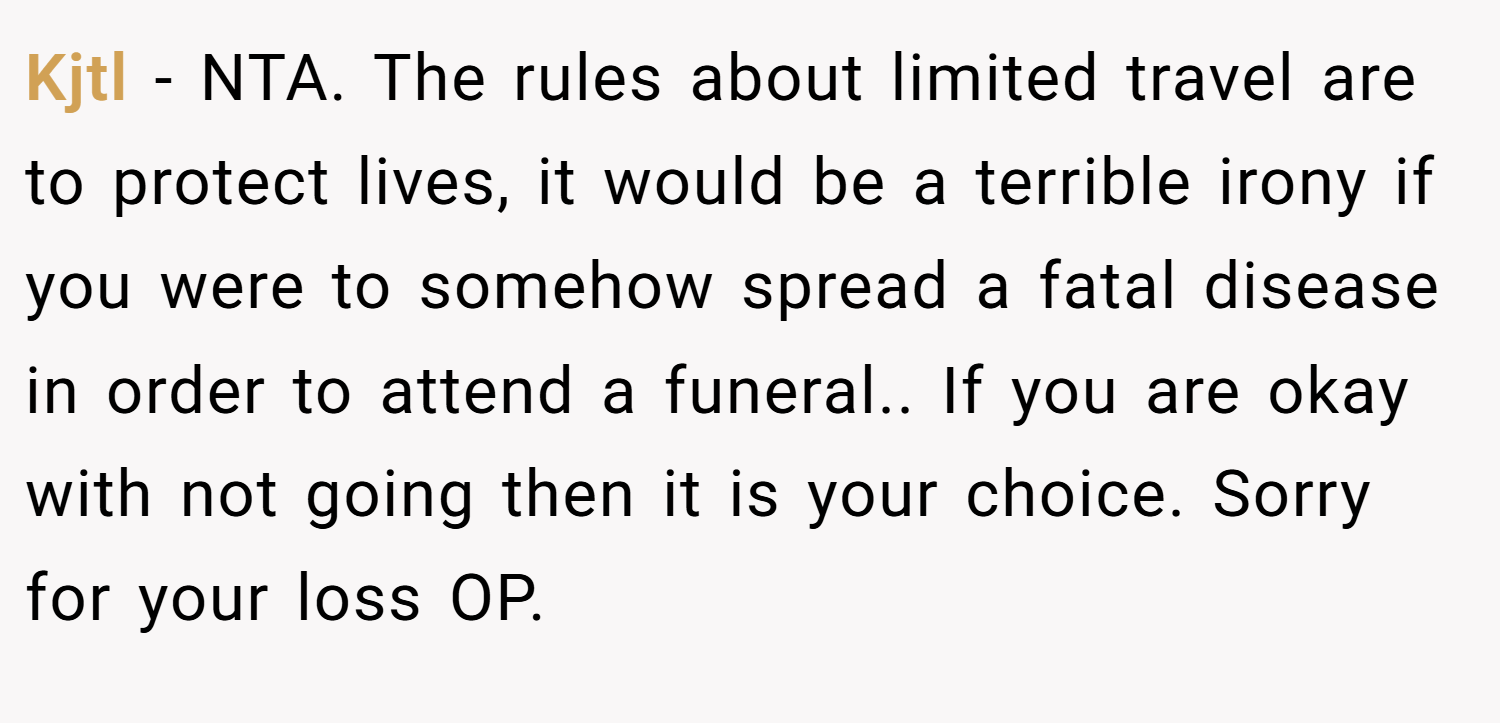 Kjtl − NTA. The rules about limited travel are to protect lives, it would be a terrible irony if you were to somehow spread a fatal disease in order to attend a funeral.. If you are okay with not going then it is your choice. Sorry for your loss OP.