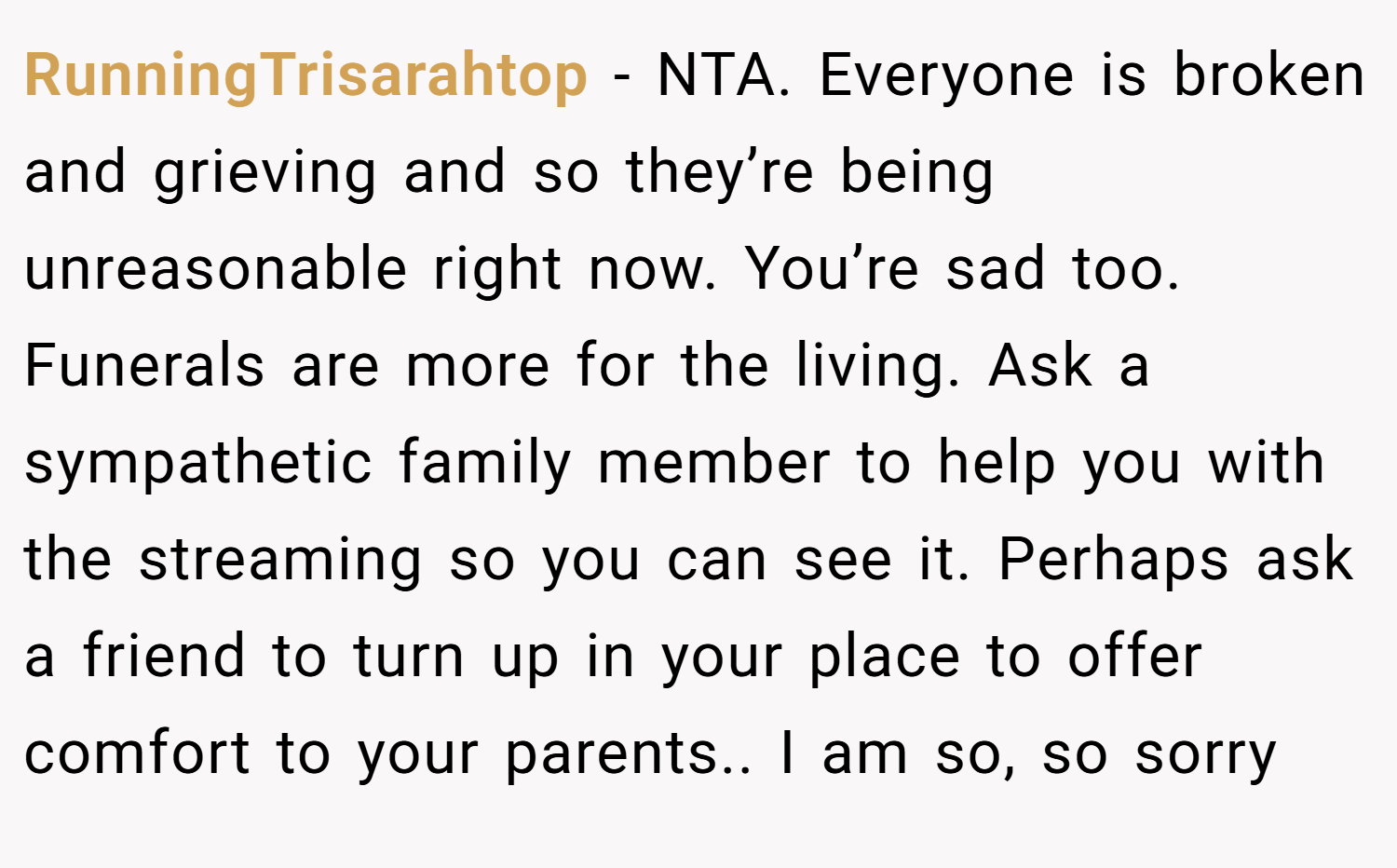 RunningTrisarahtop − NTA. Everyone is broken and grieving and so they’re being unreasonable right now. You’re sad too. Funerals are more for the living. Ask a sympathetic family member to help you with the streaming so you can see it. Perhaps ask a friend to turn up in your place to offer comfort to your parents.. I am so, so sorry