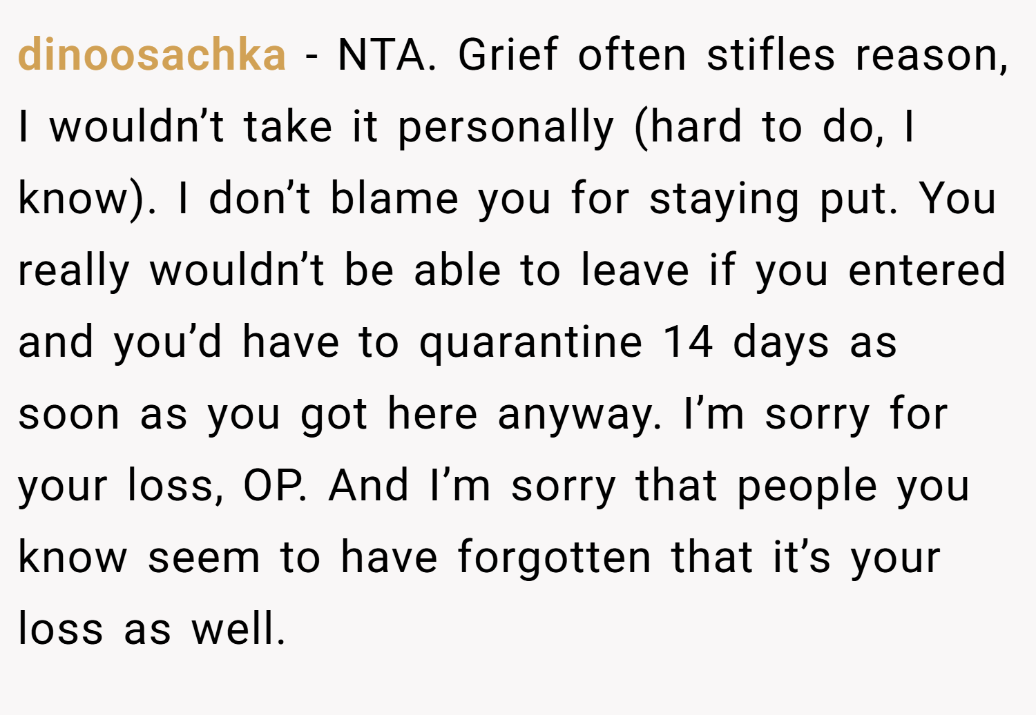 dinoosachka − NTA. Grief often stifles reason, I wouldn’t take it personally (hard to do, I know). I don’t blame you for staying put. You really wouldn’t be able to leave if you entered and you’d have to quarantine 14 days as soon as you got here anyway. I’m sorry for your loss, OP. And I’m sorry that people you know seem to have forgotten that it’s your loss as well.