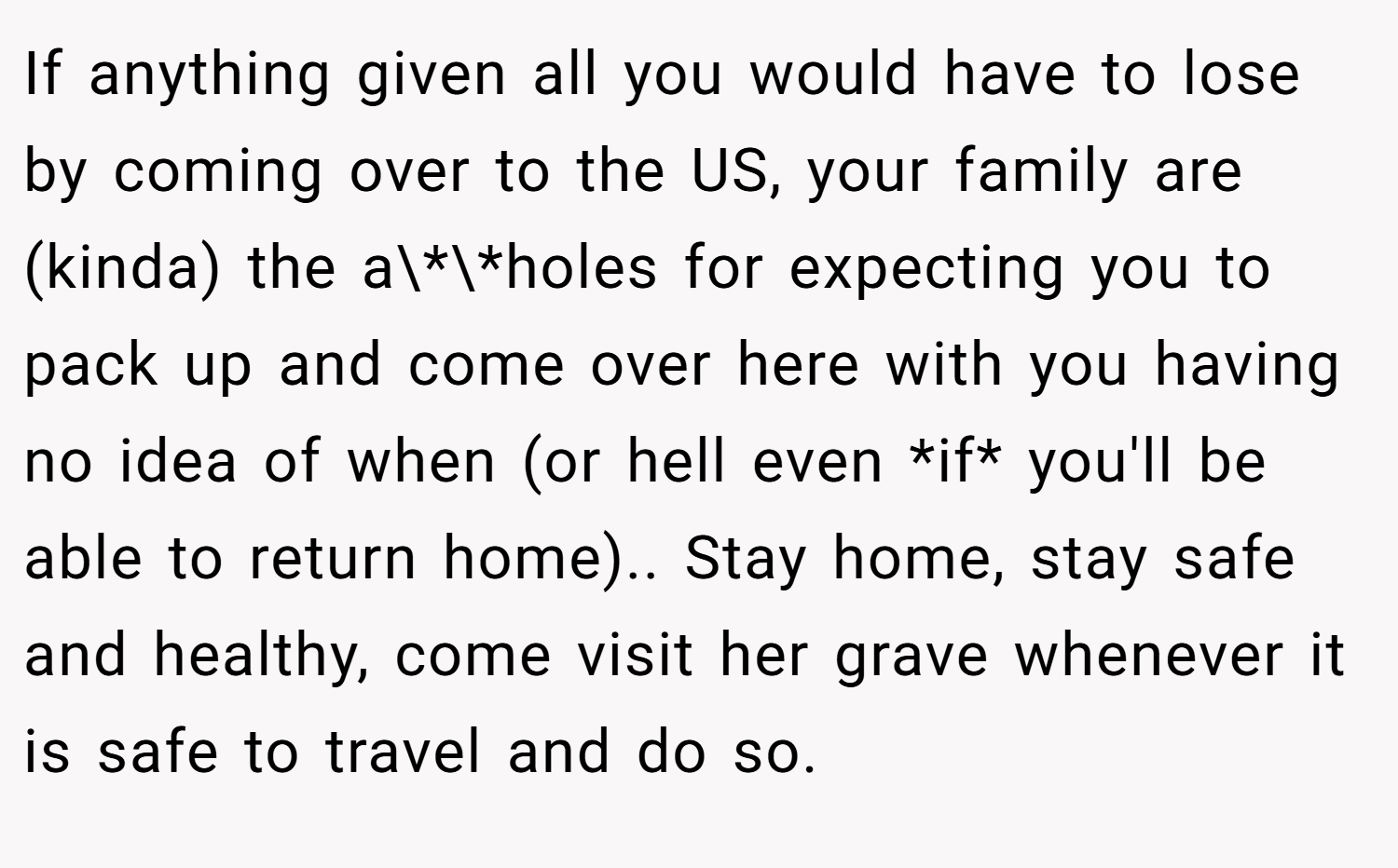 If anything given all you would have to lose by coming over to the US, your family are (kinda) the a\*\*holes for expecting you to pack up and come over here with you having no idea of when (or hell even *if* you'll be able to return home).. Stay home, stay safe and healthy, come visit her grave whenever it is safe to travel and do so.