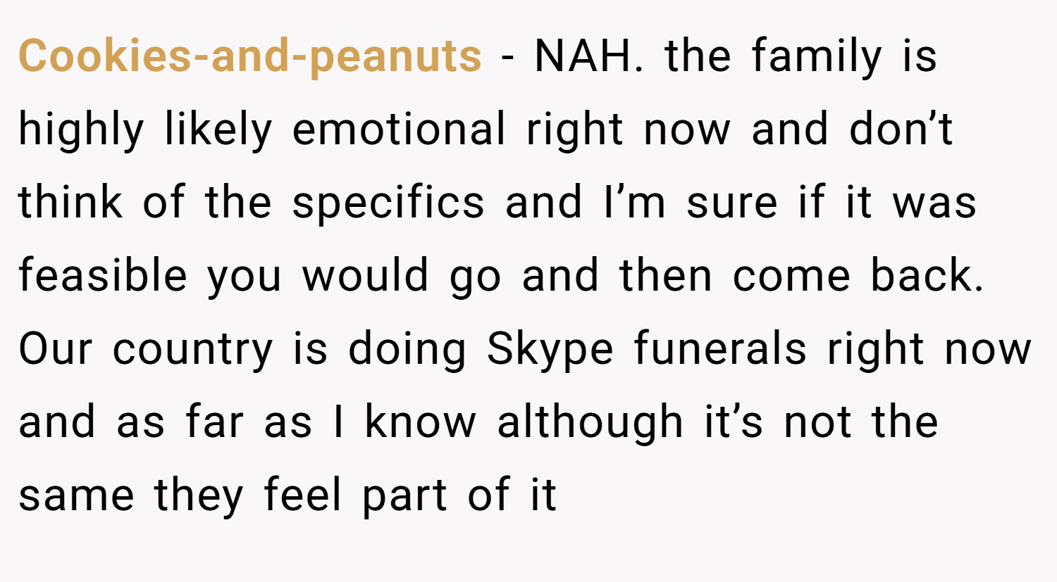 Cookies-and-peanuts − NAH. the family is highly likely emotional right now and don’t think of the specifics and I’m sure if it was feasible you would go and then come back. Our country is doing Skype funerals right now and as far as I know although it’s not the same they feel part of it