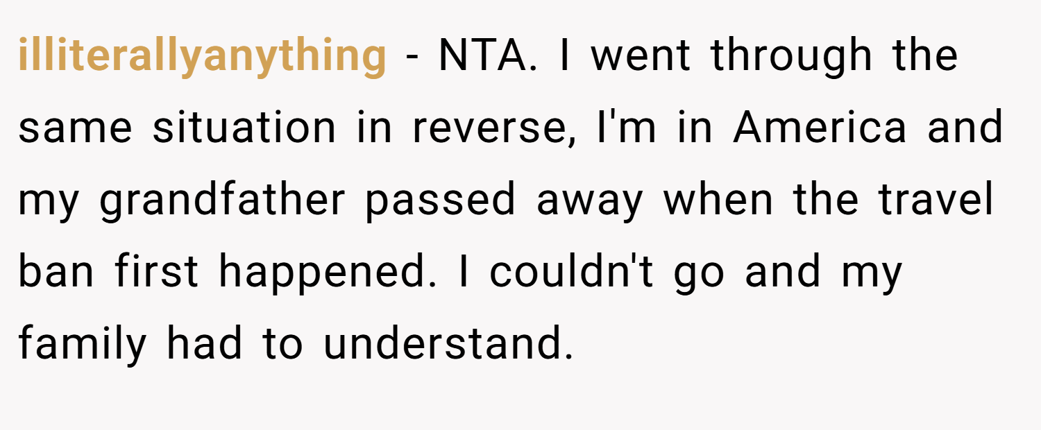 illiterallyanything − NTA. I went through the same situation in reverse, I'm in America and my grandfather passed away when the travel ban first happened. I couldn't go and my family had to understand.