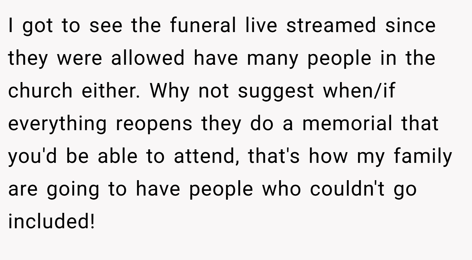 I got to see the funeral live streamed since they were allowed have many people in the church either. Why not suggest when/if everything reopens they do a memorial that you'd be able to attend, that's how my family are going to have people who couldn't go included!