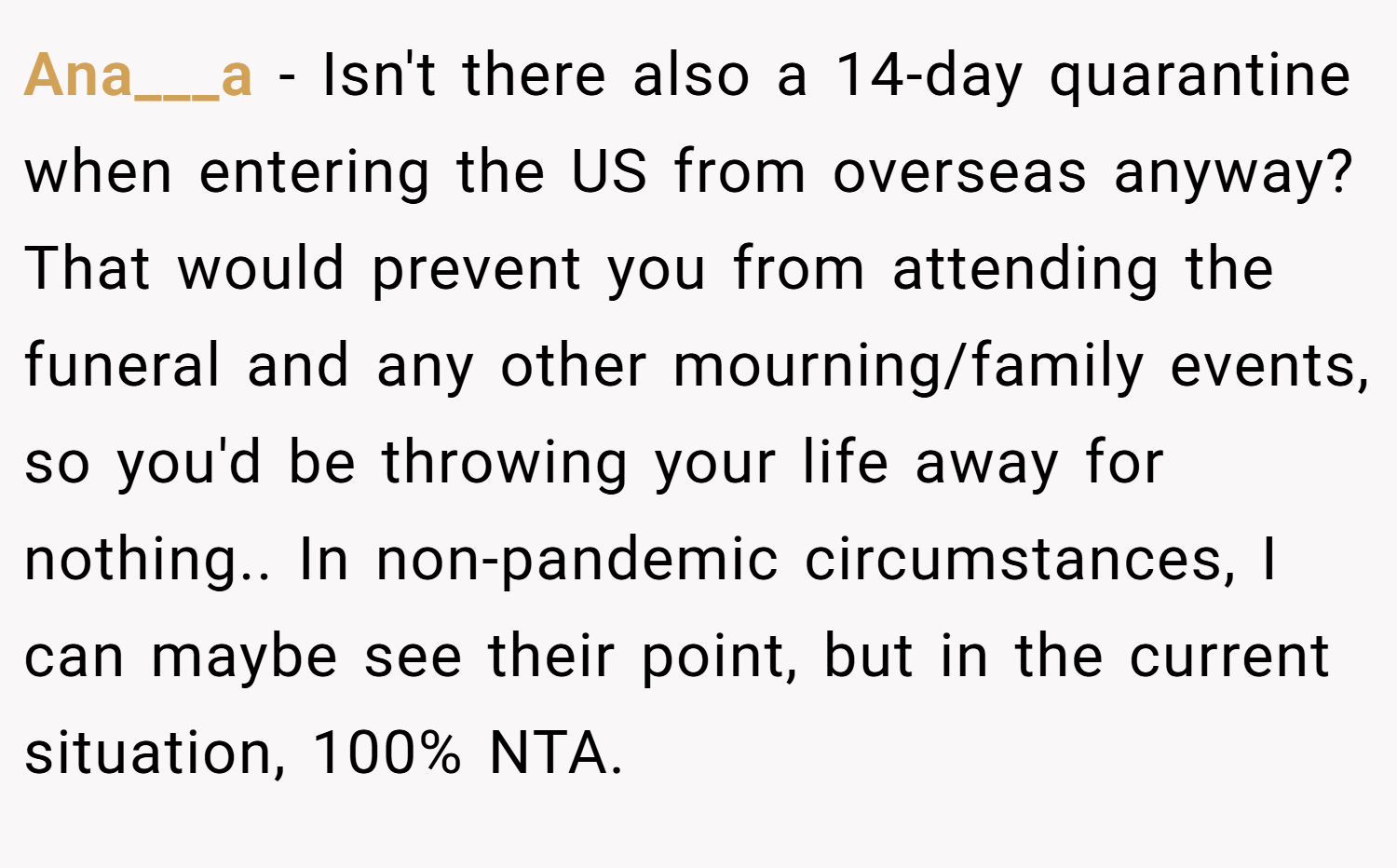 Ana___a − Isn't there also a 14-day quarantine when entering the US from overseas anyway? That would prevent you from attending the funeral and any other mourning/family events, so you'd be throwing your life away for nothing.. In non-pandemic circumstances, I can maybe see their point, but in the current situation, 100% NTA.