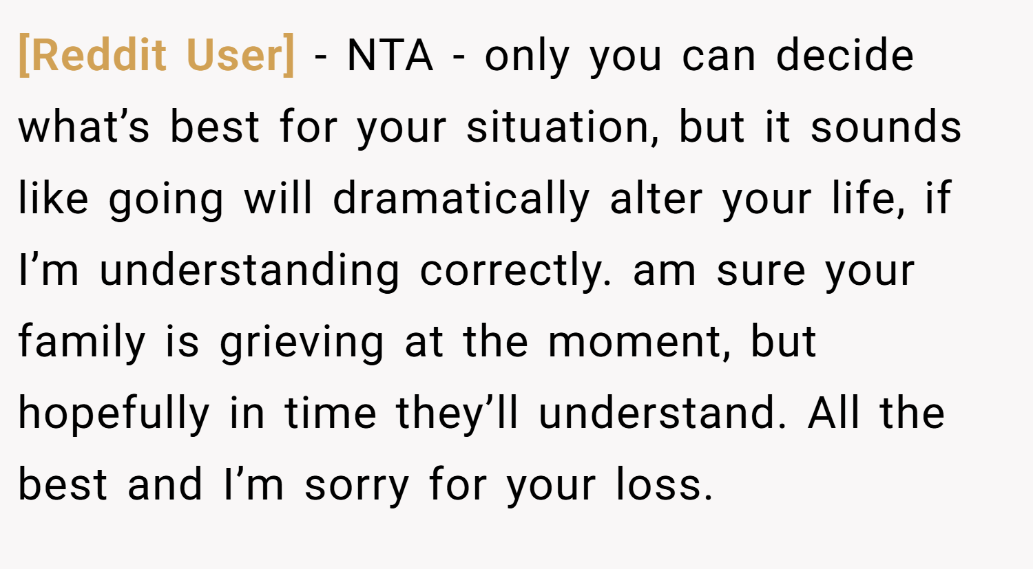 [Reddit User] − NTA - only you can decide what’s best for your situation, but it sounds like going will dramatically alter your life, if I’m understanding correctly. am sure your family is grieving at the moment, but hopefully in time they’ll understand. All the best and I’m sorry for your loss.