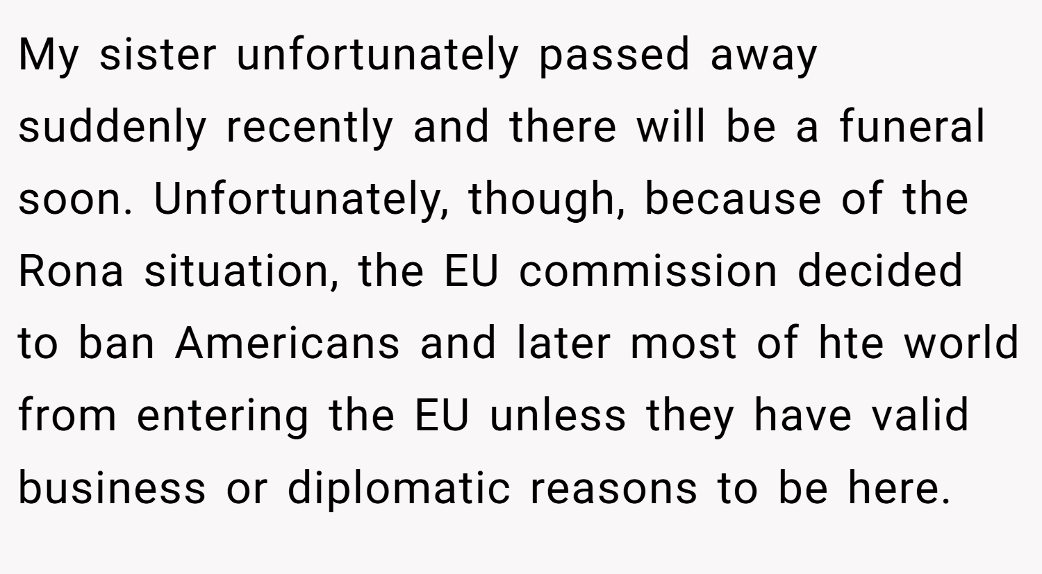My sister unfortunately passed away suddenly recently and there will be a funeral soon. Unfortunately, though, because of the Rona situation, the EU commission decided to ban Americans and later most of hte world from entering the EU unless they have valid business or diplomatic reasons to be here.