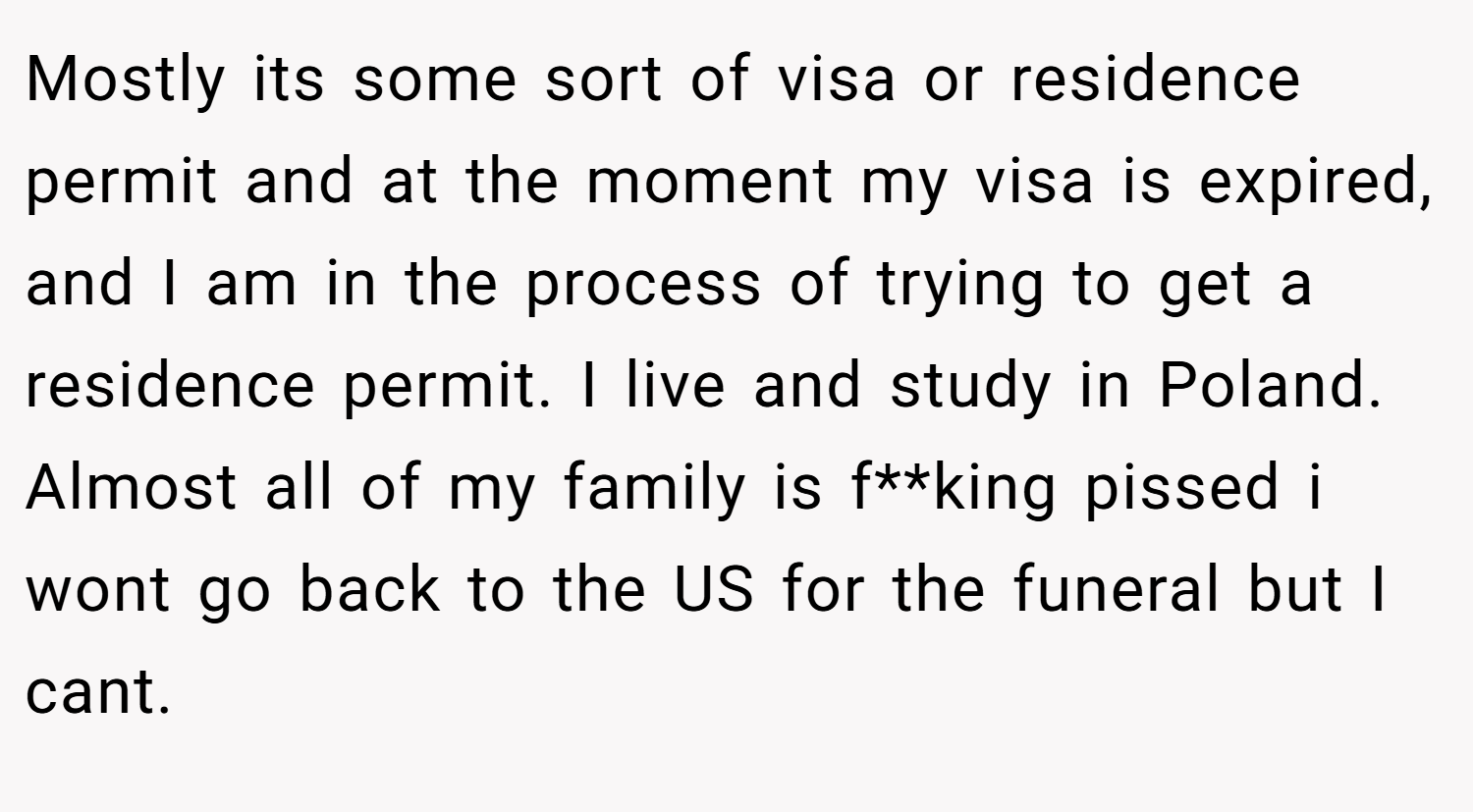 Mostly its some sort of visa or residence permit and at the moment my visa is expired, and I am in the process of trying to get a residence permit. I live and study in Poland. Almost all of my family is f**king pissed i wont go back to the US for the funeral but I cant.