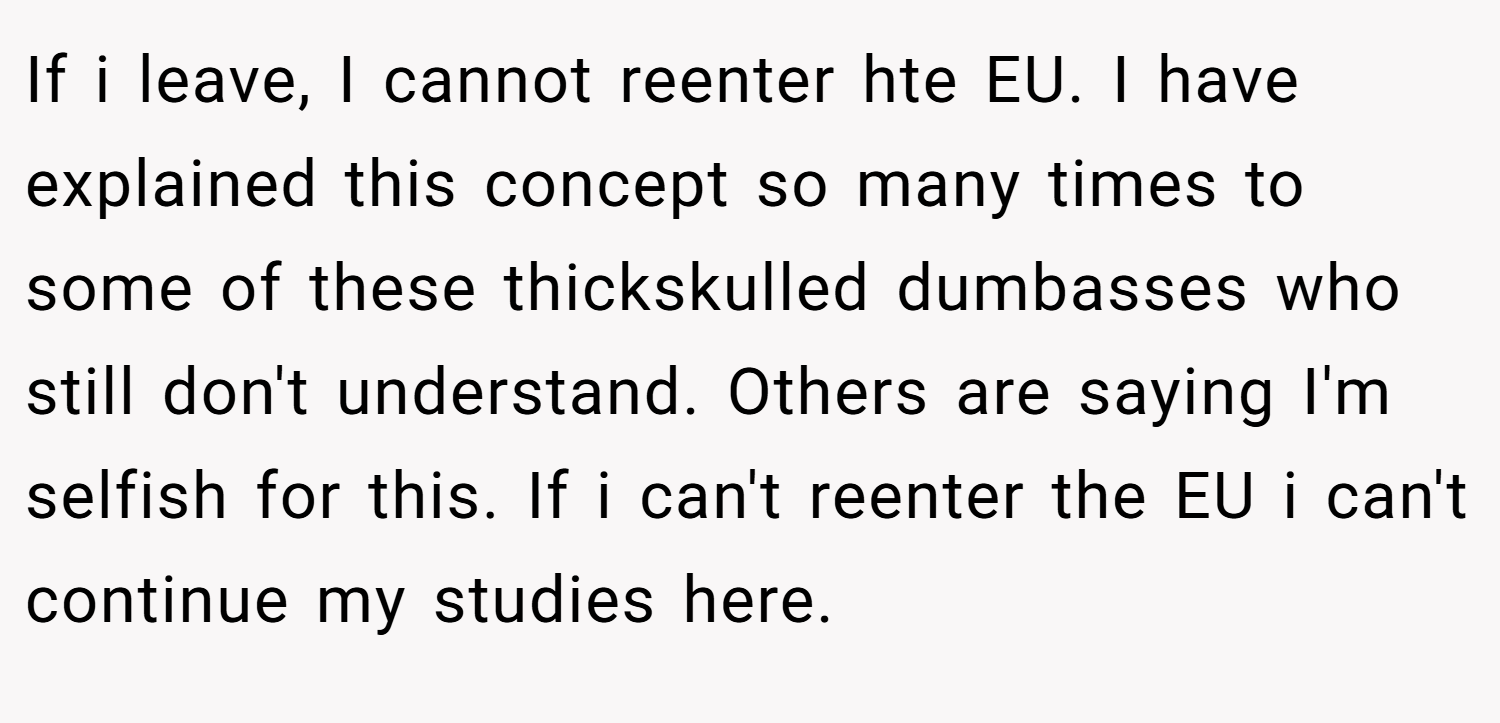 If i leave, I cannot reenter hte EU. I have explained this concept so many times to some of these thickskulled dumbasses who still don't understand. Others are saying I'm selfish for this. If i can't reenter the EU i can't continue my studies here.