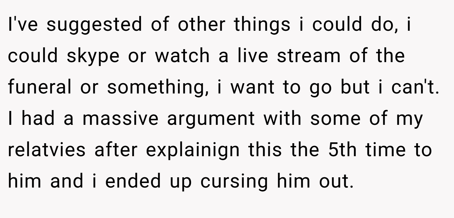 I've suggested of other things i could do, i could skype or watch a live stream of the funeral or something, i want to go but i can't. I had a massive argument with some of my relatvies after explainign this the 5th time to him and i ended up cursing him out.