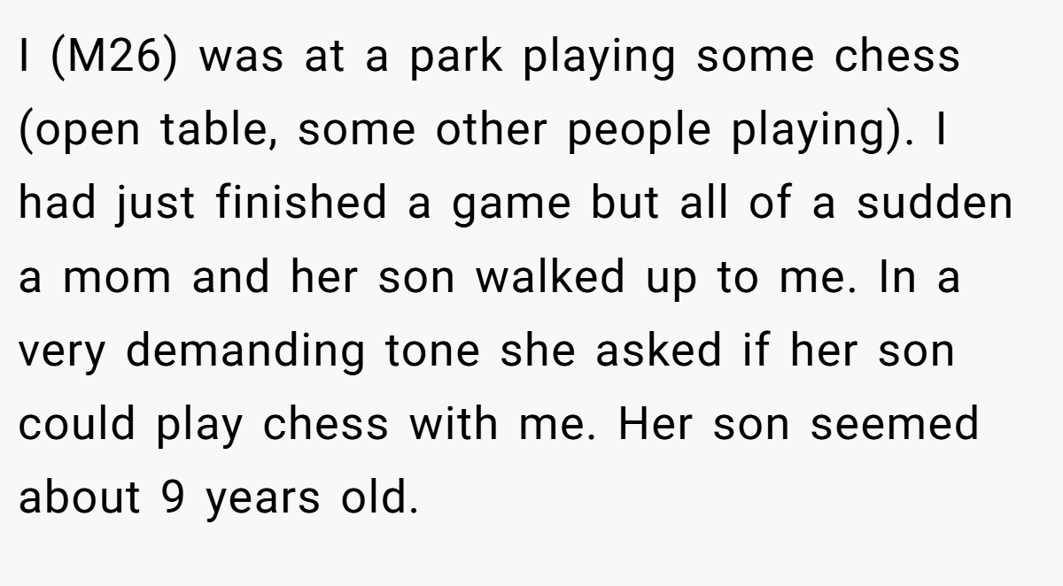 I (M26) was at a park playing some chess (open table, some other people playing). I had just finished a game but all of a sudden a mom and her son walked up to me. In a very demanding tone she asked if her son could play chess with me. Her son seemed about 9 years old.