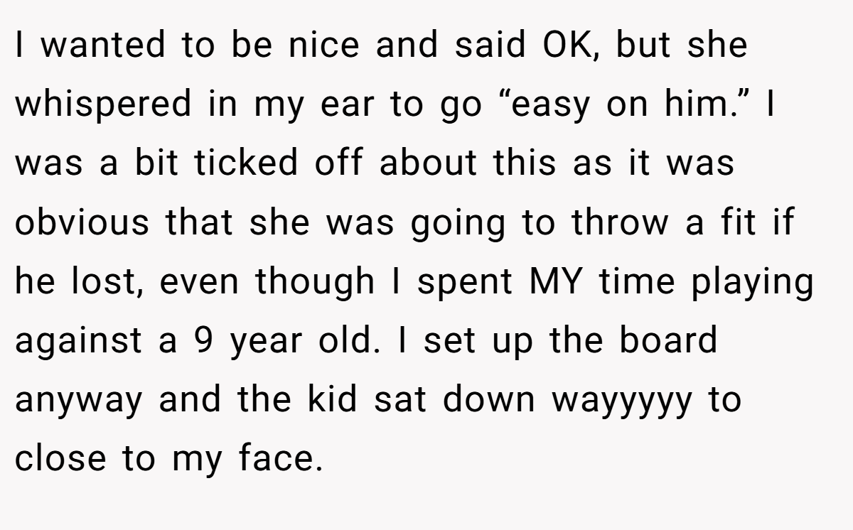 I wanted to be nice and said OK, but she whispered in my ear to go “easy on him.” I was a bit ticked off about this as it was obvious that she was going to throw a fit if he lost, even though I spent MY time playing against a 9 year old. I set up the board anyway and the kid sat down wayyyyy to close to my face.