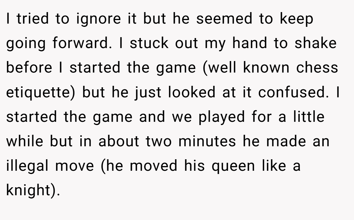 I tried to ignore it but he seemed to keep going forward. I stuck out my hand to shake before I started the game (well known chess etiquette) but he just looked at it confused. I started the game and we played for a little while but in about two minutes he made an illegal move (he moved his queen like a knight).