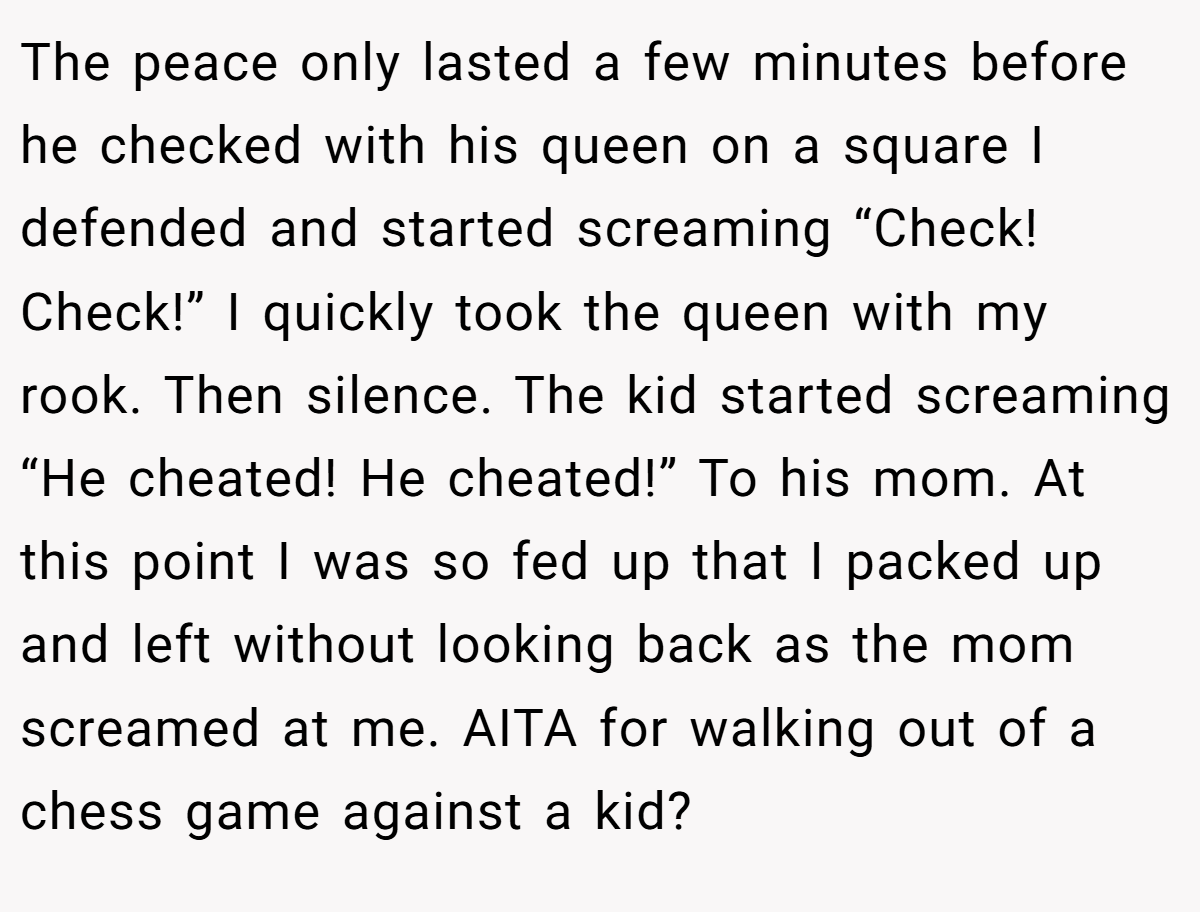 The peace only lasted a few minutes before he checked with his queen on a square I defended and started screaming “Check! Check!” I quickly took the queen with my rook. Then silence. The kid started screaming “He cheated! He cheated!” To his mom. At this point I was so fed up that I packed up and left without looking back as the mom screamed at me. AITA for walking out of a chess game against a kid?