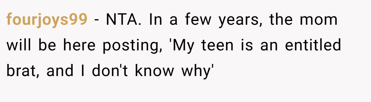 fourjoys99 - NTA. In a few years, the mom will be here posting, 'My teen is an entitled brat, and I don't know why'