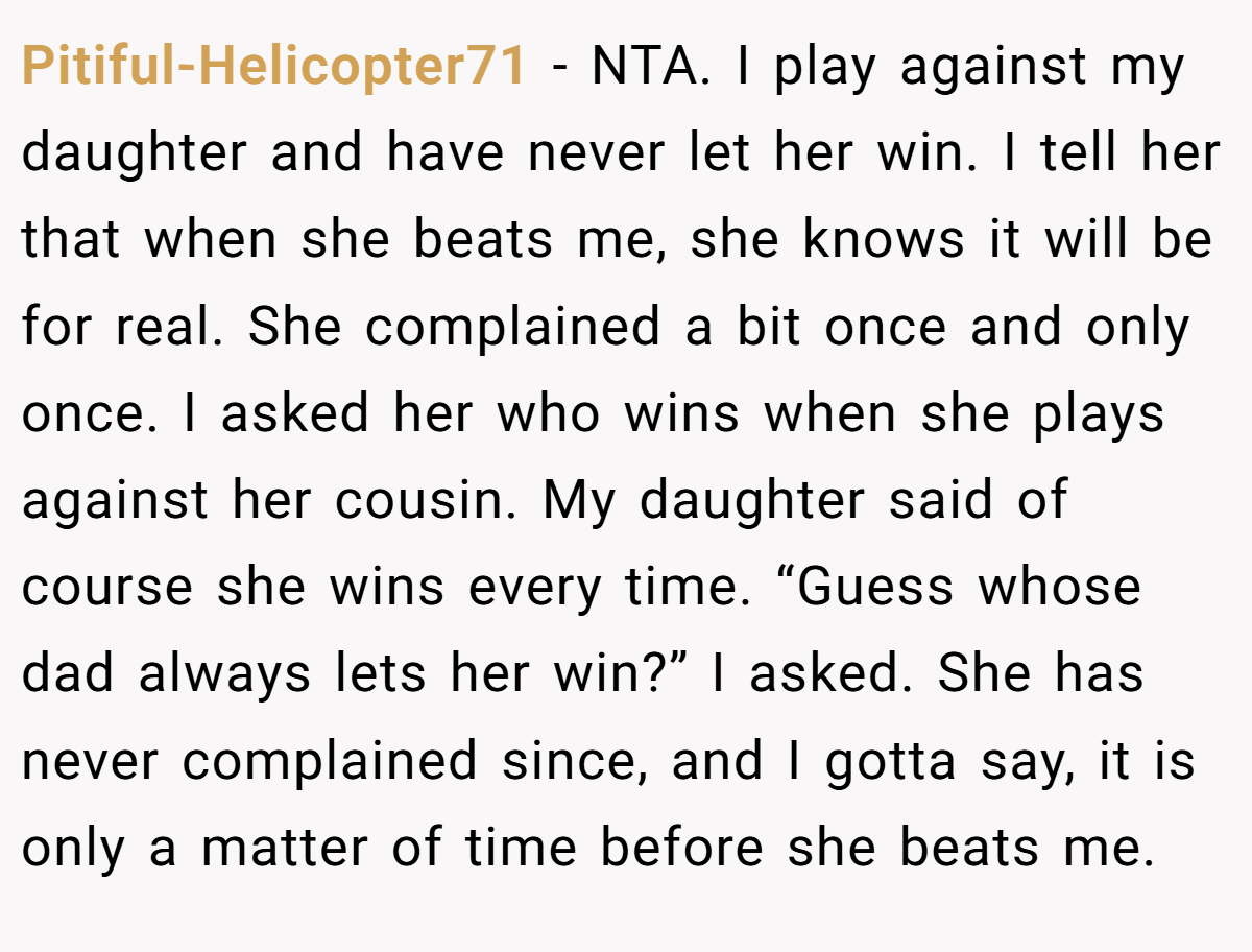 Pitiful-Helicopter71 - NTA. I play against my daughter and have never let her win. I tell her that when she beats me, she knows it will be for real. She complained a bit once and only once. I asked her who wins when she plays against her cousin. My daughter said of course she wins every time. “Guess whose dad always lets her win?” I asked. She has never complained since, and I gotta say, it is only a matter of time before she beats me.