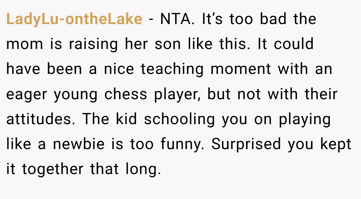 LadyLu-ontheLake - NTA. It’s too bad the mom is raising her son like this. It could have been a nice teaching moment with an eager young chess player, but not with their attitudes. The kid schooling you on playing like a newbie is too funny. Surprised you kept it together that long.