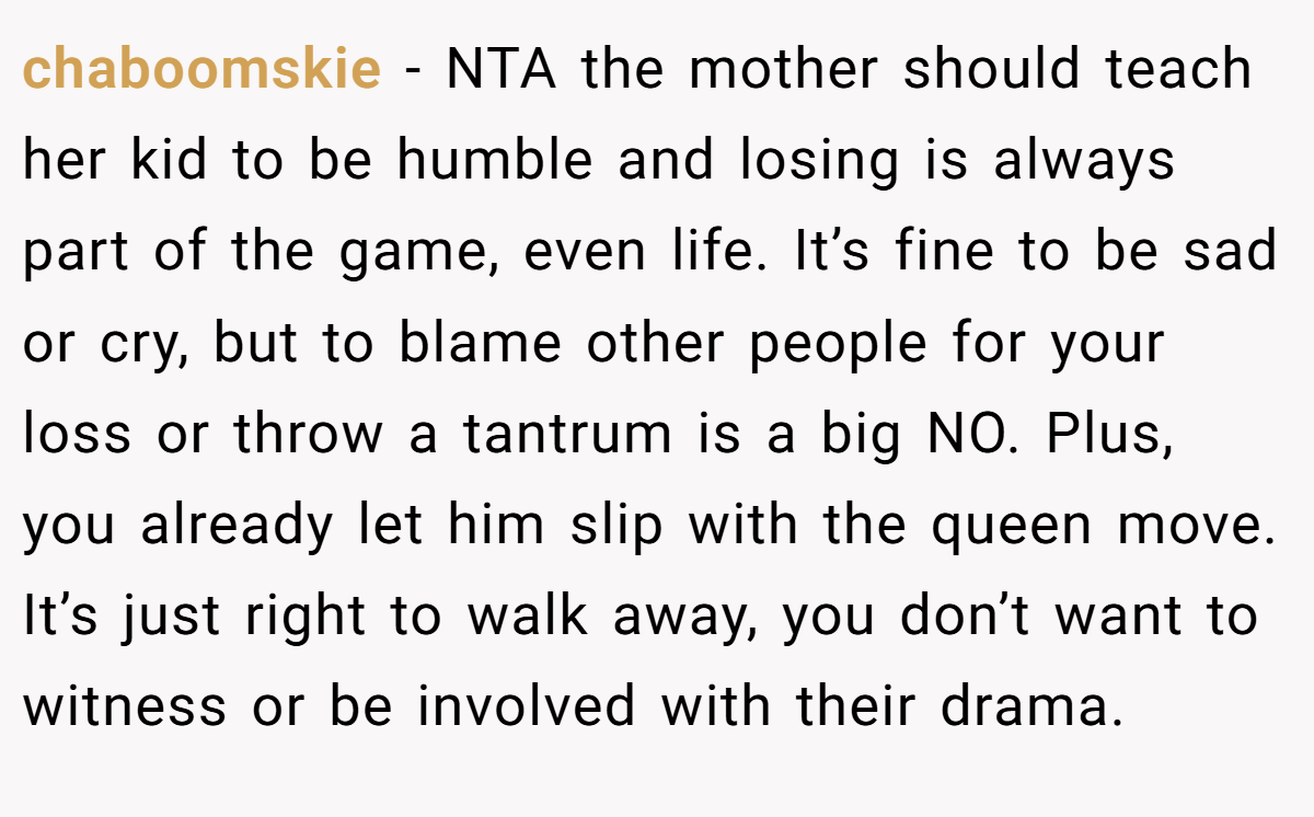 chaboomskie - NTA the mother should teach her kid to be humble and losing is always part of the game, even life. It’s fine to be sad or cry, but to blame other people for your loss or throw a tantrum is a big NO. Plus, you already let him slip with the queen move. It’s just right to walk away, you don’t want to witness or be involved with their drama.