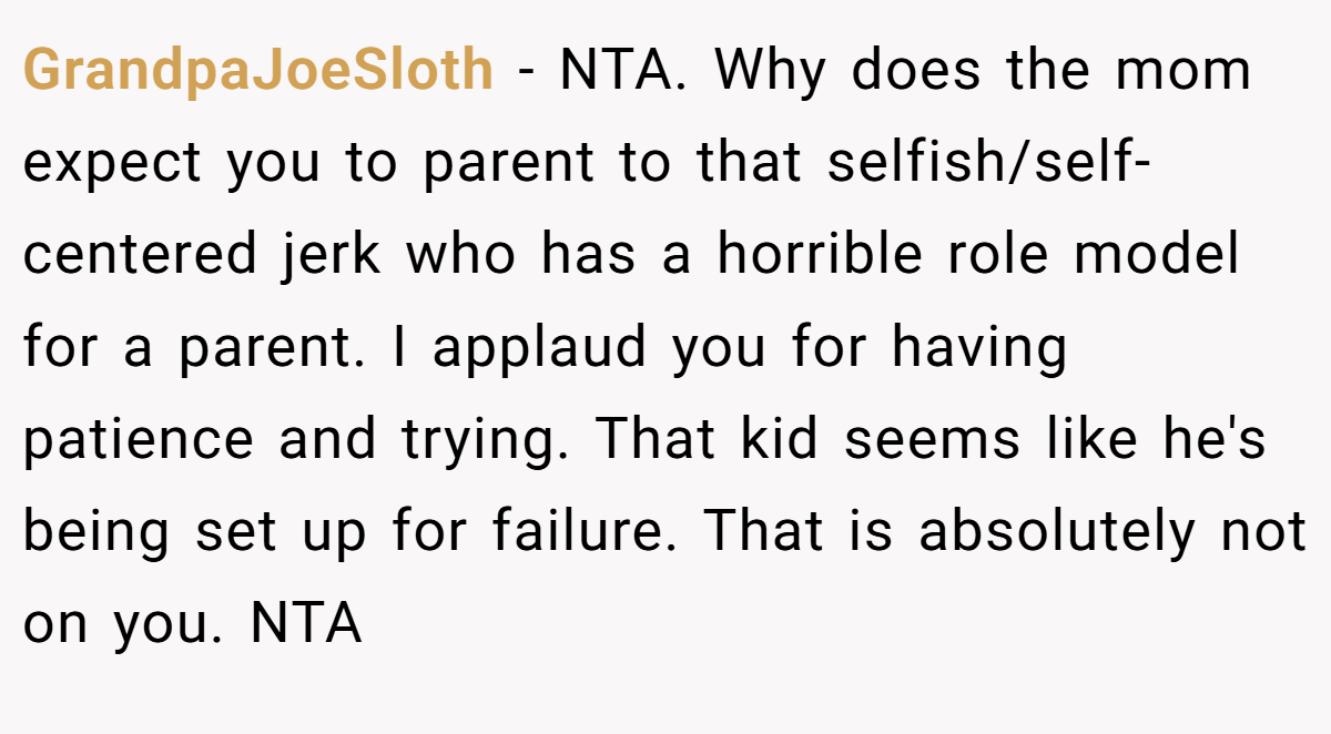 GrandpaJoeSloth - NTA. Why does the mom expect you to parent to that selfish/self-centered jerk who has a horrible role model for a parent. I applaud you for having patience and trying. That kid seems like he's being set up for failure. That is absolutely not on you. NTA
