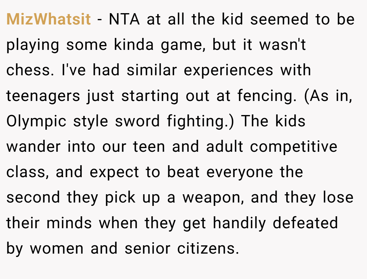 MizWhatsit - NTA at all the kid seemed to be playing some kinda game, but it wasn't chess. I've had similar experiences with teenagers just starting out at fencing. (As in, Olympic style sword fighting.) The kids wander into our teen and adult competitive class, and expect to beat everyone the second they pick up a weapon, and they lose their minds when they get handily defeated by women and senior citizens.