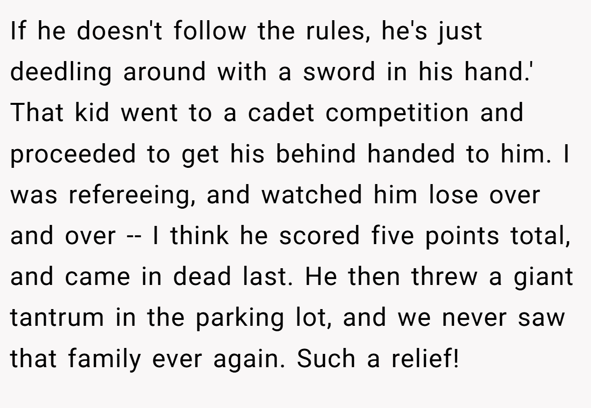 If he doesn't follow the rules, he's just deedling around with a sword in his hand.' That kid went to a cadet competition and proceeded to get his behind handed to him. I was refereeing, and watched him lose over and over -- I think he scored five points total, and came in dead last. He then threw a giant tantrum in the parking lot, and we never saw that family ever again. Such a relief!