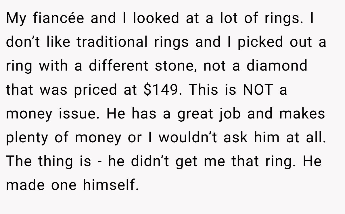 My fiancée and I looked at a lot of rings. I don’t like traditional rings and I picked out a ring with a different stone, not a diamond that was priced at $149. This is NOT a money issue. He has a great job and makes plenty of money or I wouldn’t ask him at all. The thing is - he didn’t get me that ring. He made one himself.