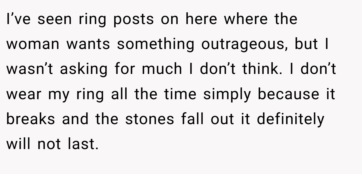 I’ve seen ring posts on here where the woman wants something outrageous, but I wasn’t asking for much I don’t think. I don’t wear my ring all the time simply because it breaks and the stones fall out it definitely will not last.