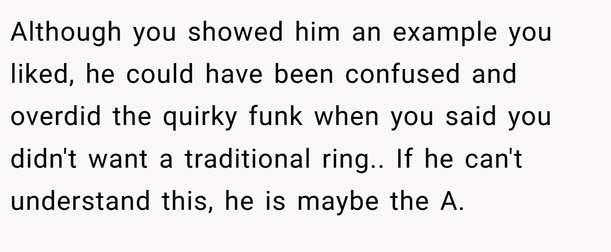 Although you showed him an example you liked, he could have been confused and overdid the quirky funk when you said you didn't want a traditional ring.. If he can't understand this, he is maybe the A.