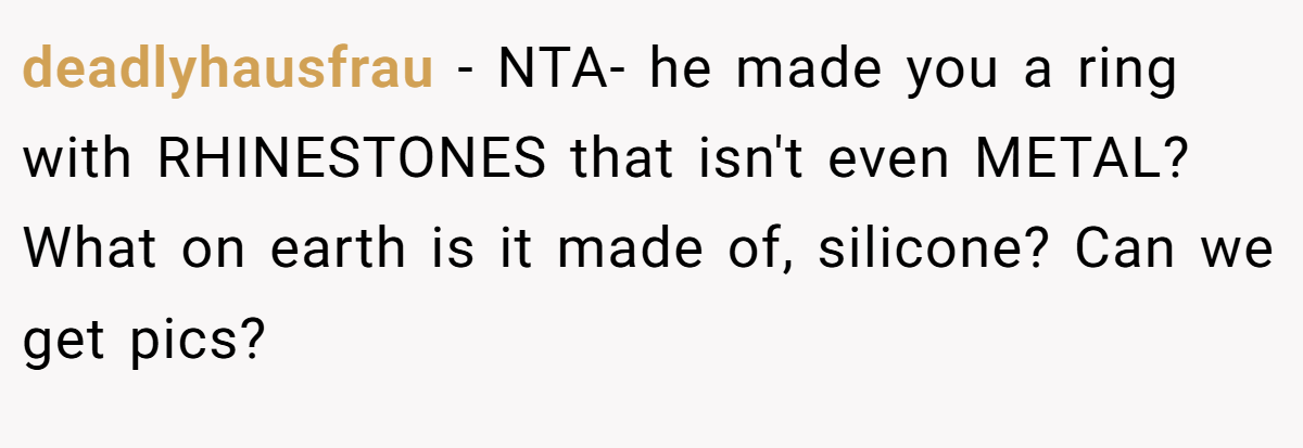 deadlyhausfrau − NTA- he made you a ring with RHINESTONES that isn't even METAL? What on earth is it made of, silicone? Can we get pics?