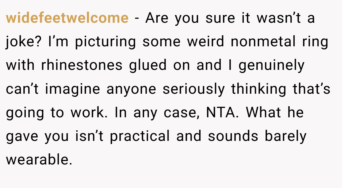 widefeetwelcome − Are you sure it wasn’t a joke? I’m picturing some weird nonmetal ring with rhinestones glued on and I genuinely can’t imagine anyone seriously thinking that’s going to work. In any case, NTA. What he gave you isn’t practical and sounds barely wearable.