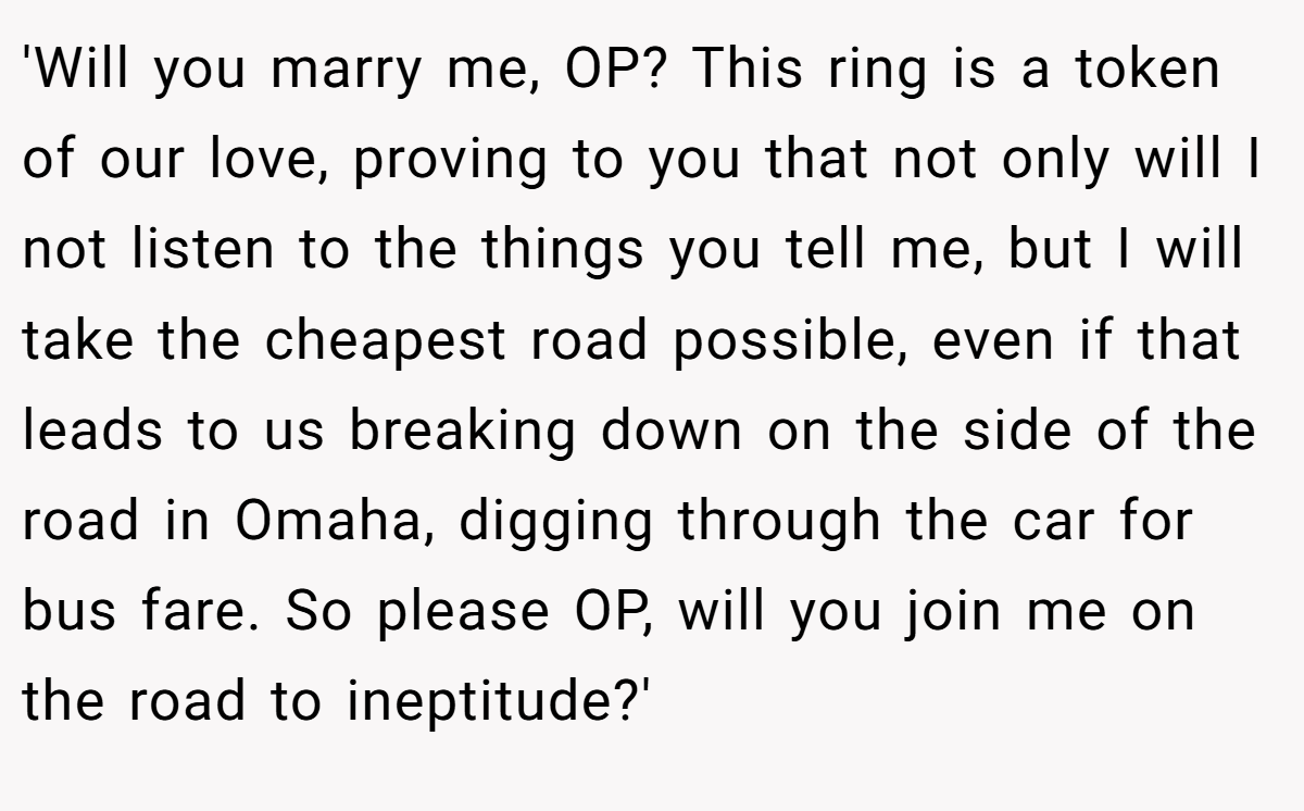 'Will you marry me, OP? This ring is a token of our love, proving to you that not only will I not listen to the things you tell me, but I will take the cheapest road possible, even if that leads to us breaking down on the side of the road in Omaha, digging through the car for bus fare. So please OP, will you join me on the road to ineptitude?'