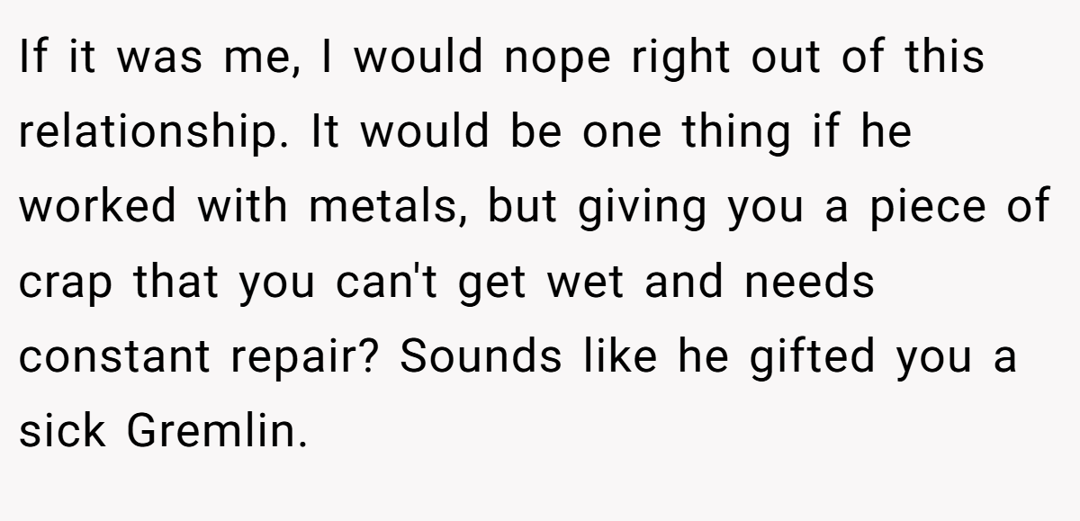 If it was me, I would nope right out of this relationship. It would be one thing if he worked with metals, but giving you a piece of crap that you can't get wet and needs constant repair? Sounds like he gifted you a sick Gremlin.