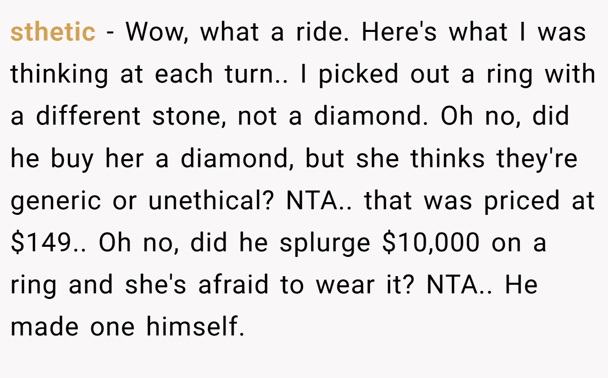 sthetic − Wow, what a ride. Here's what I was thinking at each turn.. I picked out a ring with a different stone, not a diamond. Oh no, did he buy her a diamond, but she thinks they're generic or unethical? NTA.. that was priced at $149.. Oh no, did he splurge $10,000 on a ring and she's afraid to wear it? NTA.. He made one himself.
