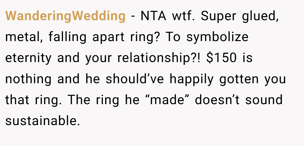 WanderingWedding − NTA wtf. Super glued, metal, falling apart ring? To symbolize eternity and your relationship?! $150 is nothing and he should’ve happily gotten you that ring. The ring he “made” doesn’t sound sustainable.