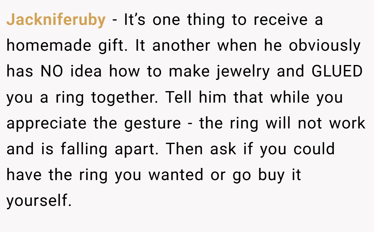 Jackniferuby − It’s one thing to receive a homemade gift. It another when he obviously has NO idea how to make jewelry and GLUED you a ring together. Tell him that while you appreciate the gesture - the ring will not work and is falling apart. Then ask if you could have the ring you wanted or go buy it yourself.