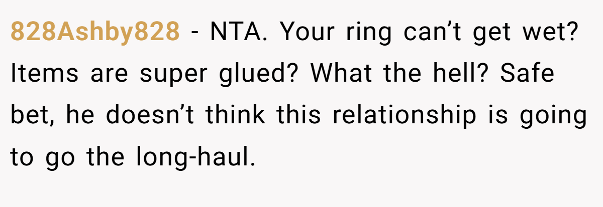 828Ashby828 − NTA. Your ring can’t get wet? Items are super glued? What the hell? Safe bet, he doesn’t think this relationship is going to go the long-haul.
