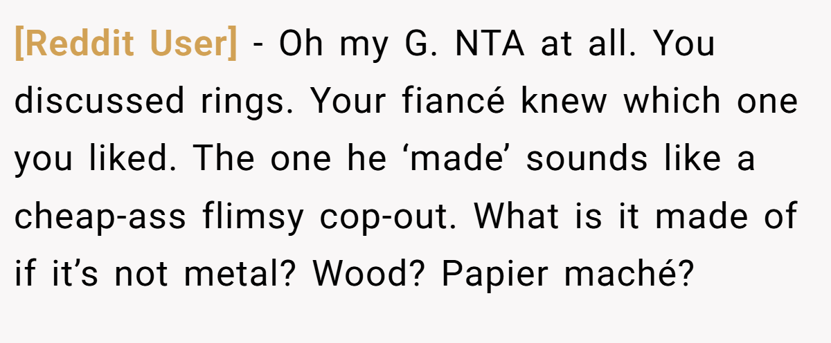 [Reddit User] − Oh my G. NTA at all. You discussed rings. Your fiancé knew which one you liked. The one he ‘made’ sounds like a cheap-ass flimsy cop-out. What is it made of if it’s not metal? Wood? Papier maché?