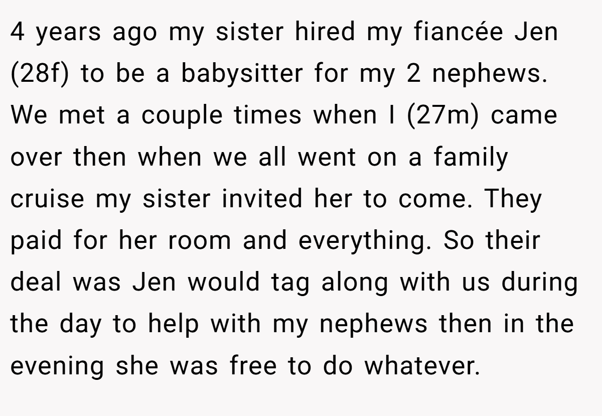 4 years ago my sister hired my fiancée Jen (28f) to be a babysitter for my 2 nephews. We met a couple times when I (27m) came over then when we all went on a family cruise my sister invited her to come. They paid for her room and everything. So their deal was Jen would tag along with us during the day to help with my nephews then in the evening she was free to do whatever.