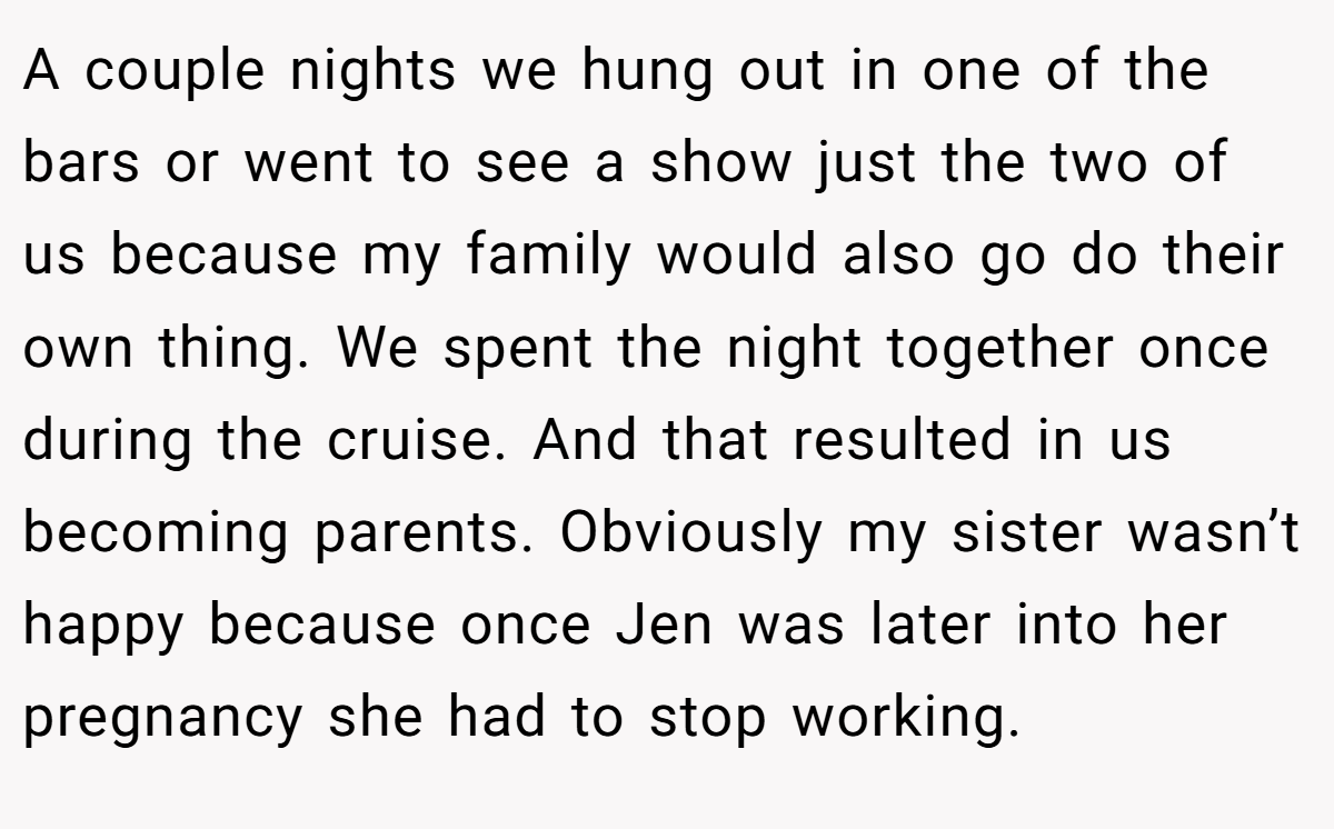 A couple nights we hung out in one of the bars or went to see a show just the two of us because my family would also go do their own thing. We spent the night together once during the cruise. And that resulted in us becoming parents. Obviously my sister wasn’t happy because once Jen was later into her pregnancy she had to stop working.