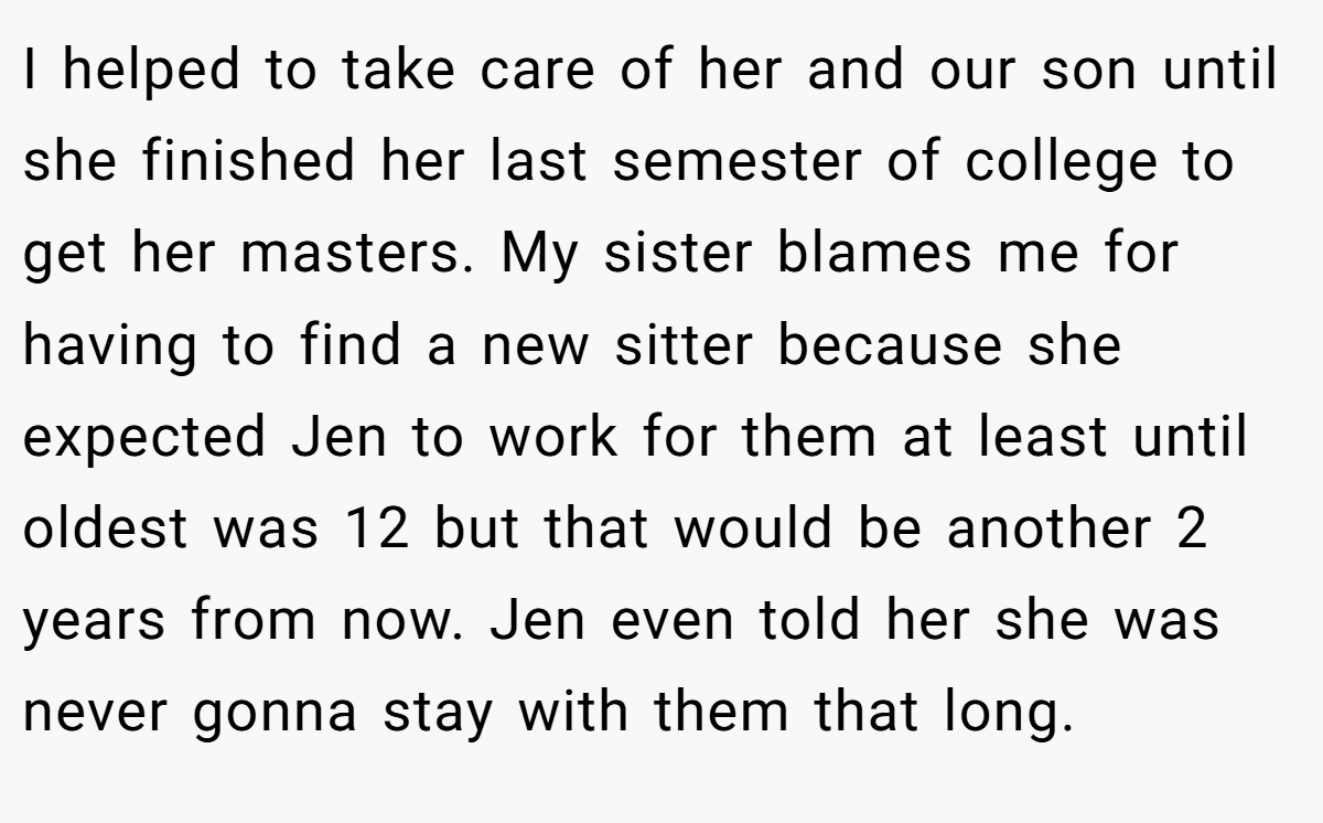I helped to take care of her and our son until she finished her last semester of college to get her masters. My sister blames me for having to find a new sitter because she expected Jen to work for them at least until oldest was 12 but that would be another 2 years from now. Jen even told her she was never gonna stay with them that long.
